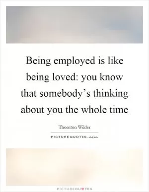 Being employed is like being loved: you know that somebody’s thinking about you the whole time Picture Quote #1