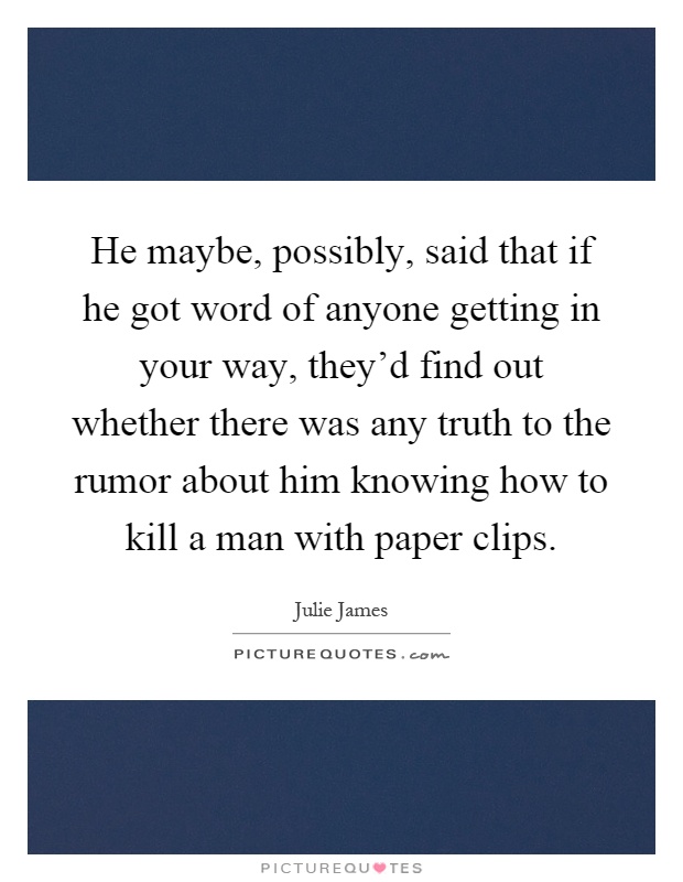 He maybe, possibly, said that if he got word of anyone getting in your way, they'd find out whether there was any truth to the rumor about him knowing how to kill a man with paper clips Picture Quote #1