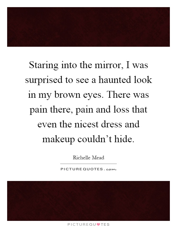 Staring into the mirror, I was surprised to see a haunted look in my brown eyes. There was pain there, pain and loss that even the nicest dress and makeup couldn't hide Picture Quote #1