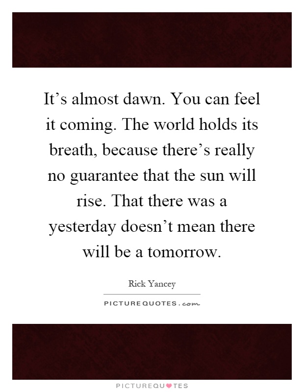 It's almost dawn. You can feel it coming. The world holds its breath, because there's really no guarantee that the sun will rise. That there was a yesterday doesn't mean there will be a tomorrow Picture Quote #1