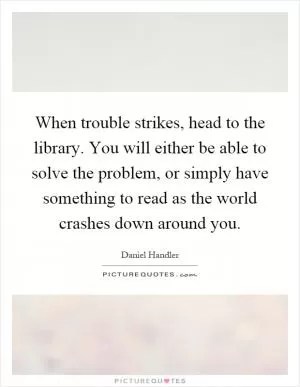 When trouble strikes, head to the library. You will either be able to solve the problem, or simply have something to read as the world crashes down around you Picture Quote #1