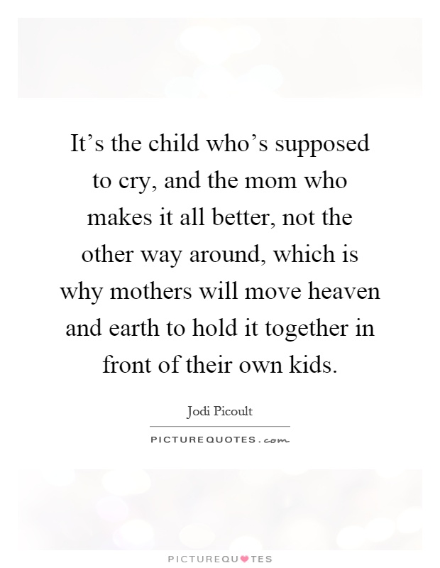 It's the child who's supposed to cry, and the mom who makes it all better, not the other way around, which is why mothers will move heaven and earth to hold it together in front of their own kids Picture Quote #1