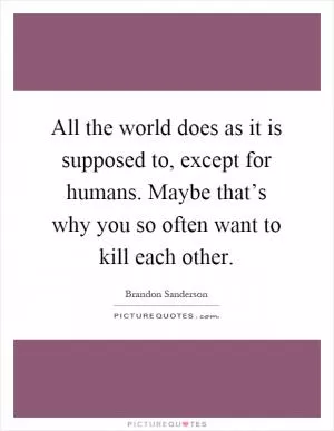 All the world does as it is supposed to, except for humans. Maybe that’s why you so often want to kill each other Picture Quote #1
