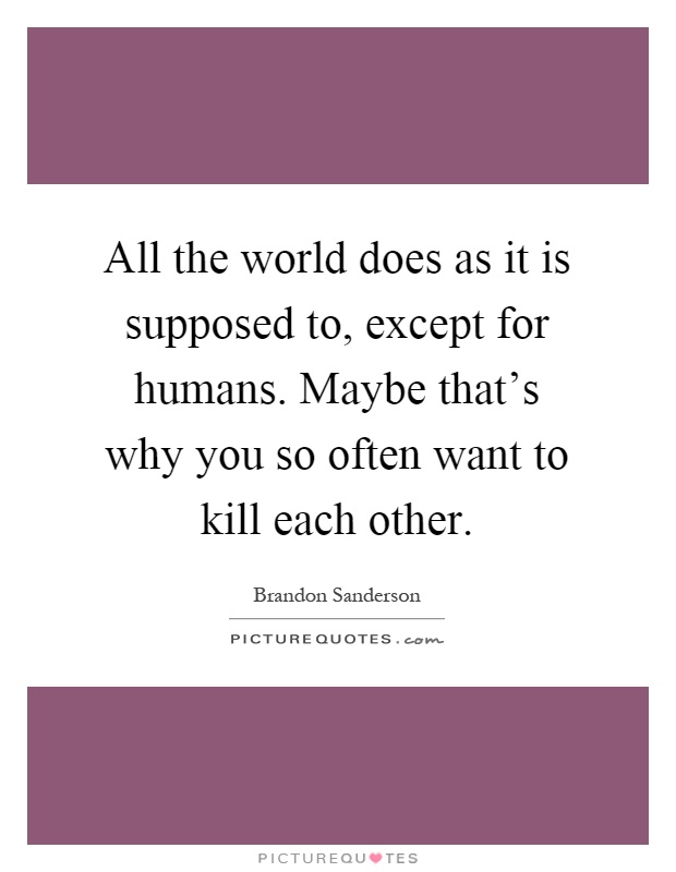All the world does as it is supposed to, except for humans. Maybe that's why you so often want to kill each other Picture Quote #1