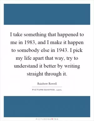 I take something that happened to me in 1983, and I make it happen to somebody else in 1943. I pick my life apart that way, try to understand it better by writing straight through it Picture Quote #1