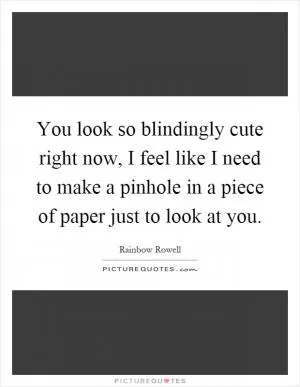 You look so blindingly cute right now, I feel like I need to make a pinhole in a piece of paper just to look at you Picture Quote #1