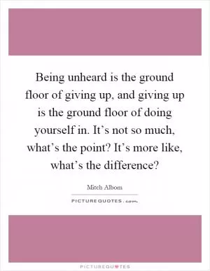Being unheard is the ground floor of giving up, and giving up is the ground floor of doing yourself in. It’s not so much, what’s the point? It’s more like, what’s the difference? Picture Quote #1
