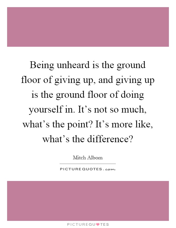 Being unheard is the ground floor of giving up, and giving up is the ground floor of doing yourself in. It's not so much, what's the point? It's more like, what's the difference? Picture Quote #1