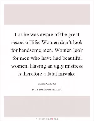 For he was aware of the great secret of life: Women don’t look for handsome men. Women look for men who have had beautiful women. Having an ugly mistress is therefore a fatal mistake Picture Quote #1