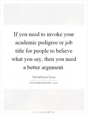 If you need to invoke your academic pedigree or job title for people to believe what you say, then you need a better argument Picture Quote #1