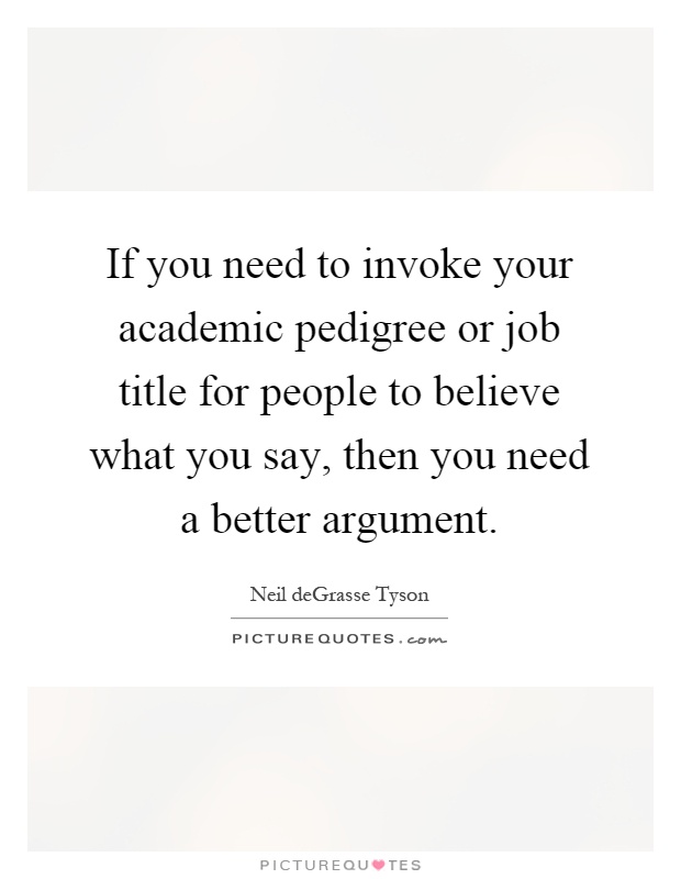 If you need to invoke your academic pedigree or job title for people to believe what you say, then you need a better argument Picture Quote #1