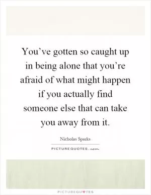 You’ve gotten so caught up in being alone that you’re afraid of what might happen if you actually find someone else that can take you away from it Picture Quote #1