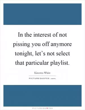 In the interest of not pissing you off anymore tonight, let’s not select that particular playlist Picture Quote #1