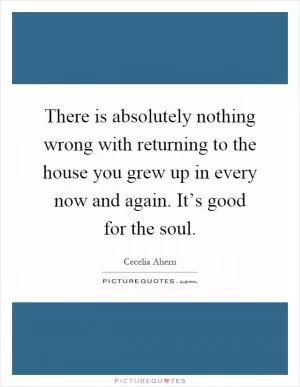 There is absolutely nothing wrong with returning to the house you grew up in every now and again. It’s good for the soul Picture Quote #1