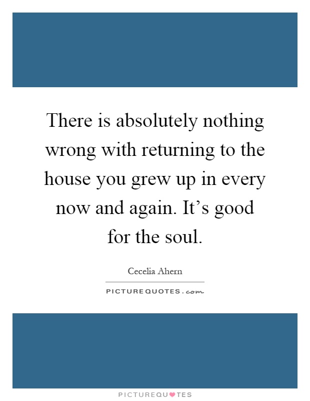 There is absolutely nothing wrong with returning to the house you grew up in every now and again. It's good for the soul Picture Quote #1