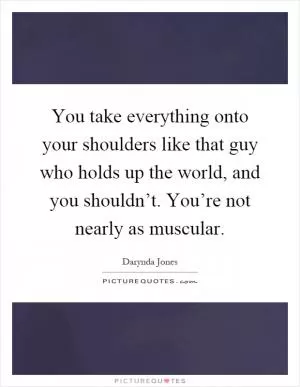 You take everything onto your shoulders like that guy who holds up the world, and you shouldn’t. You’re not nearly as muscular Picture Quote #1