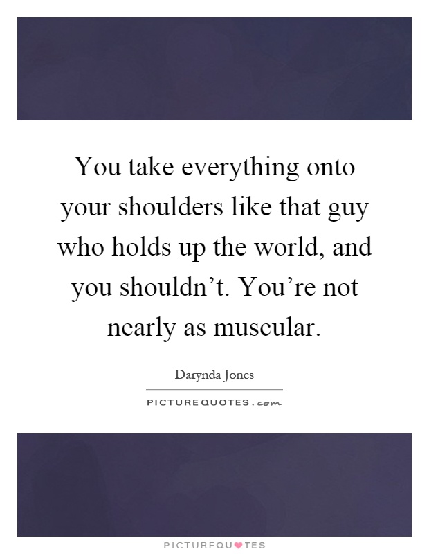 You take everything onto your shoulders like that guy who holds up the world, and you shouldn't. You're not nearly as muscular Picture Quote #1