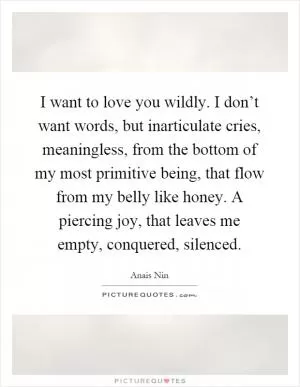 I want to love you wildly. I don’t want words, but inarticulate cries, meaningless, from the bottom of my most primitive being, that flow from my belly like honey. A piercing joy, that leaves me empty, conquered, silenced Picture Quote #1