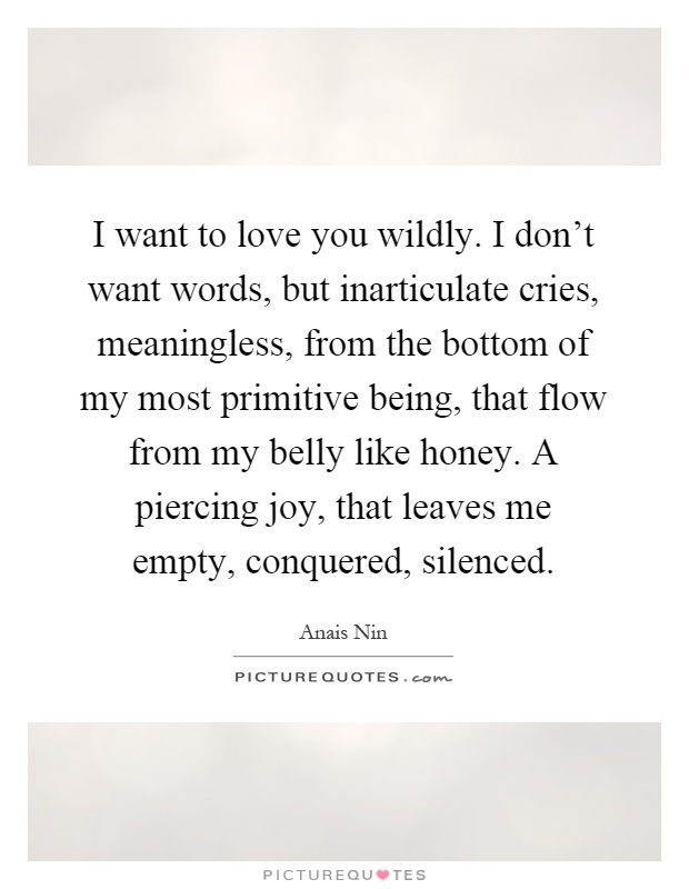 I want to love you wildly. I don't want words, but inarticulate cries, meaningless, from the bottom of my most primitive being, that flow from my belly like honey. A piercing joy, that leaves me empty, conquered, silenced Picture Quote #1