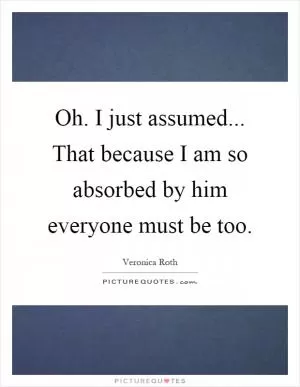 Oh. I just assumed... That because I am so absorbed by him everyone must be too Picture Quote #1
