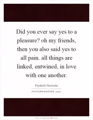 Did you ever say yes to a pleasure? oh my friends, then you also said yes to all pain. all things are linked, entwined, in love with one another Picture Quote #1