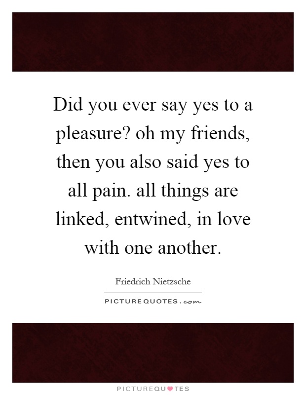 Did you ever say yes to a pleasure? oh my friends, then you also said yes to all pain. all things are linked, entwined, in love with one another Picture Quote #1