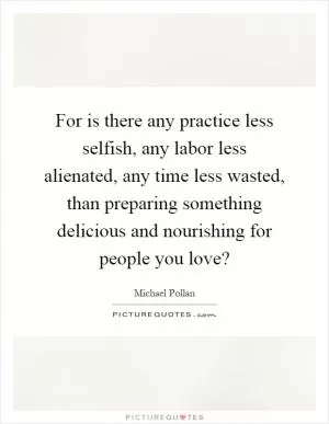 For is there any practice less selfish, any labor less alienated, any time less wasted, than preparing something delicious and nourishing for people you love? Picture Quote #1