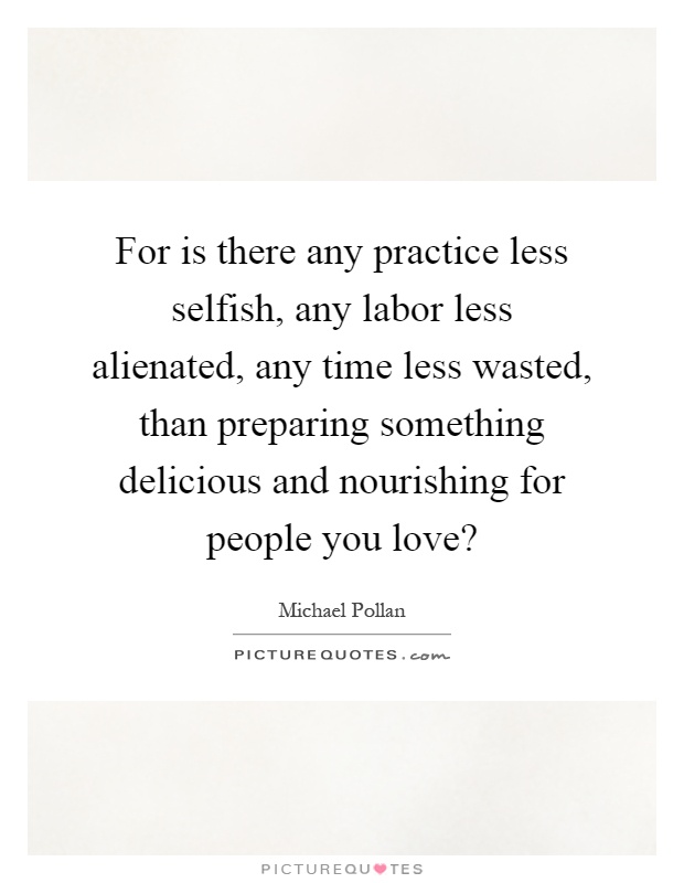 For is there any practice less selfish, any labor less alienated, any time less wasted, than preparing something delicious and nourishing for people you love? Picture Quote #1