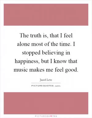 The truth is, that I feel alone most of the time. I stopped believing in happiness, but I know that music makes me feel good Picture Quote #1