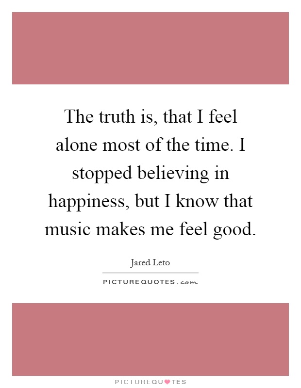 The truth is, that I feel alone most of the time. I stopped believing in happiness, but I know that music makes me feel good Picture Quote #1