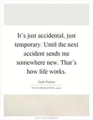 It’s just accidental, just temporary. Until the next accident sends me somewhere new. That’s how life works Picture Quote #1
