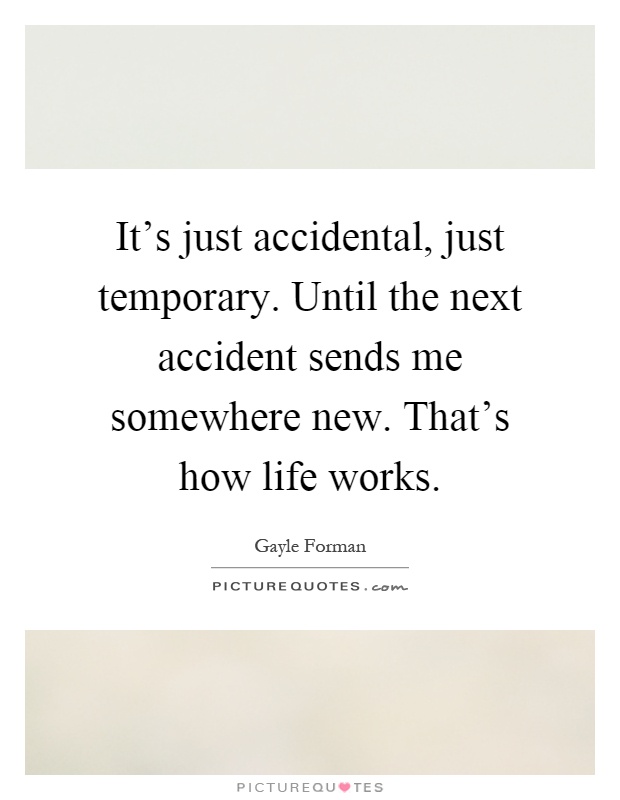 It's just accidental, just temporary. Until the next accident sends me somewhere new. That's how life works Picture Quote #1