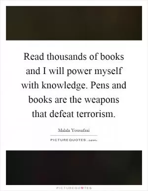 Read thousands of books and I will power myself with knowledge. Pens and books are the weapons that defeat terrorism Picture Quote #1