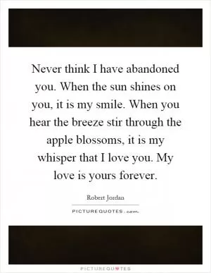 Never think I have abandoned you. When the sun shines on you, it is my smile. When you hear the breeze stir through the apple blossoms, it is my whisper that I love you. My love is yours forever Picture Quote #1