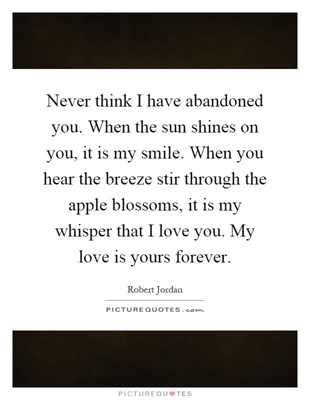 Never think I have abandoned you. When the sun shines on you, it is my smile. When you hear the breeze stir through the apple blossoms, it is my whisper that I love you. My love is yours forever Picture Quote #1