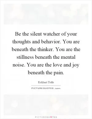 Be the silent watcher of your thoughts and behavior. You are beneath the thinker. You are the stillness beneath the mental noise. You are the love and joy beneath the pain Picture Quote #1