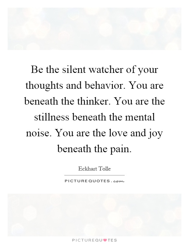 Be the silent watcher of your thoughts and behavior. You are beneath the thinker. You are the stillness beneath the mental noise. You are the love and joy beneath the pain Picture Quote #1