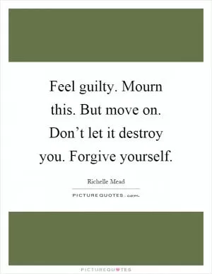 Feel guilty. Mourn this. But move on. Don’t let it destroy you. Forgive yourself Picture Quote #1