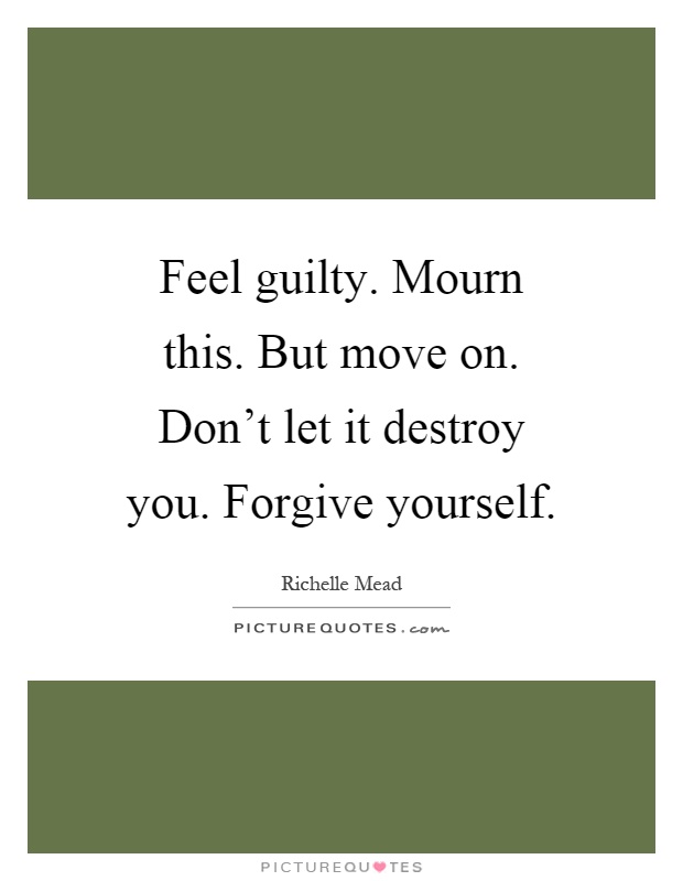 Feel guilty. Mourn this. But move on. Don't let it destroy you. Forgive yourself Picture Quote #1