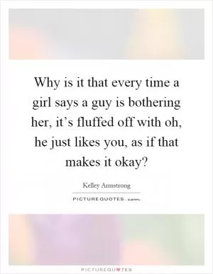 Why is it that every time a girl says a guy is bothering her, it’s fluffed off with oh, he just likes you, as if that makes it okay? Picture Quote #1