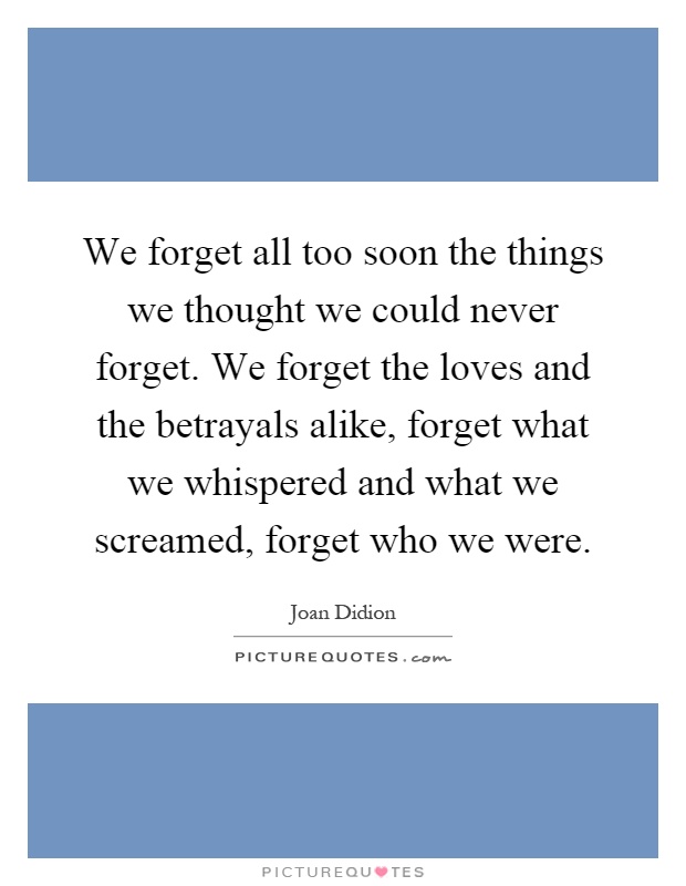 We forget all too soon the things we thought we could never forget. We forget the loves and the betrayals alike, forget what we whispered and what we screamed, forget who we were Picture Quote #1