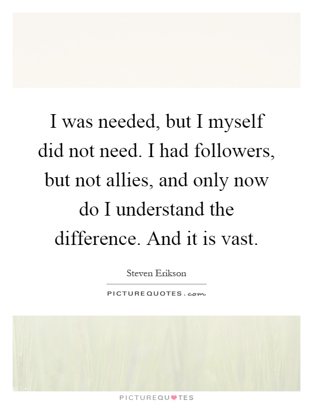 I was needed, but I myself did not need. I had followers, but not allies, and only now do I understand the difference. And it is vast Picture Quote #1