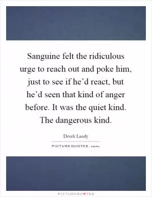 Sanguine felt the ridiculous urge to reach out and poke him, just to see if he’d react, but he’d seen that kind of anger before. It was the quiet kind. The dangerous kind Picture Quote #1