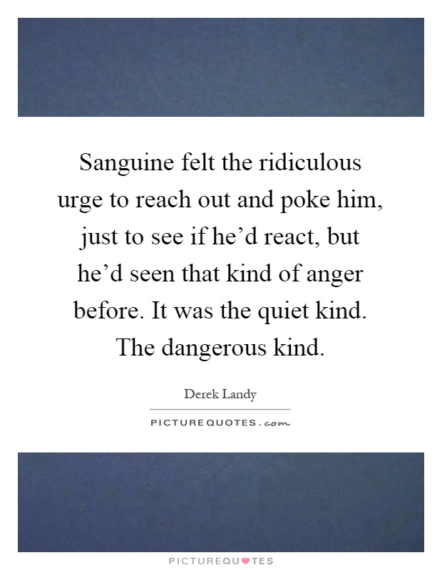 Sanguine felt the ridiculous urge to reach out and poke him, just to see if he'd react, but he'd seen that kind of anger before. It was the quiet kind. The dangerous kind Picture Quote #1