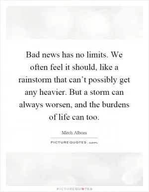 Bad news has no limits. We often feel it should, like a rainstorm that can’t possibly get any heavier. But a storm can always worsen, and the burdens of life can too Picture Quote #1