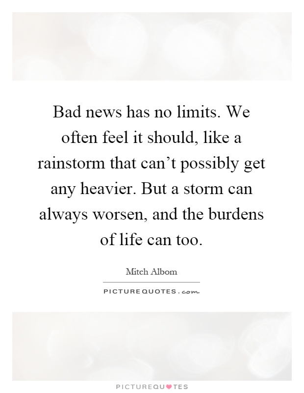 Bad news has no limits. We often feel it should, like a rainstorm that can't possibly get any heavier. But a storm can always worsen, and the burdens of life can too Picture Quote #1