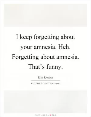 I keep forgetting about your amnesia. Heh. Forgetting about amnesia. That’s funny Picture Quote #1