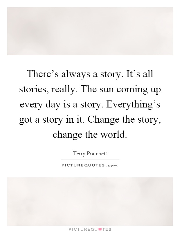 There's always a story. It's all stories, really. The sun coming up every day is a story. Everything's got a story in it. Change the story, change the world Picture Quote #1