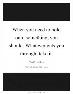 When you need to hold onto something, you should. Whatever gets you through, take it Picture Quote #1