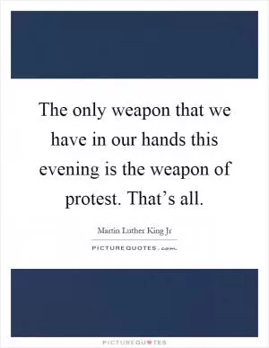 The only weapon that we have in our hands this evening is the weapon of protest. That’s all Picture Quote #1